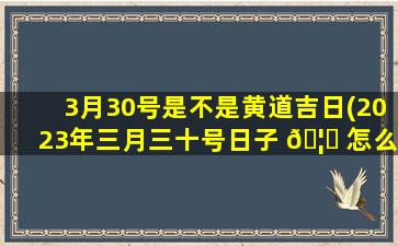 3月30号是不是黄道吉日(2023年三月三十号日子 🦁 怎么样)